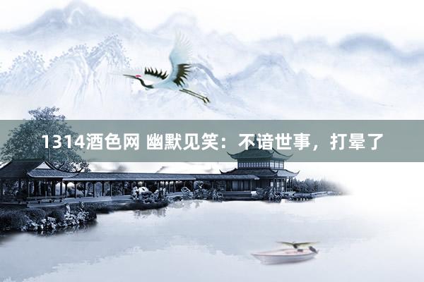 1314酒色网 幽默见笑：不谙世事，打晕了