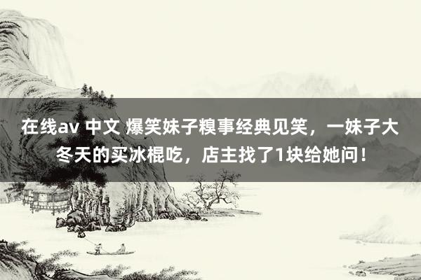 在线av 中文 爆笑妹子糗事经典见笑，一妹子大冬天的买冰棍吃，店主找了1块给她问！