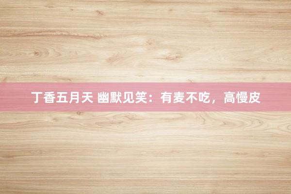 丁香五月天 幽默见笑：有麦不吃，高慢皮