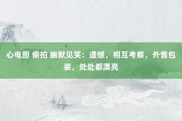 心电图 偷拍 幽默见笑：遗憾，相互考察，外售包装，处处都漂亮