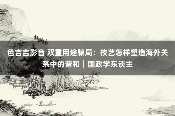 色吉吉影音 双重用途骗局：技艺怎样塑造海外关系中的谐和｜国政学东谈主