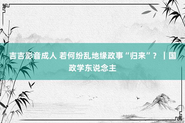 吉吉影音成人 若何纷乱地缘政事“归来”？｜国政学东说念主