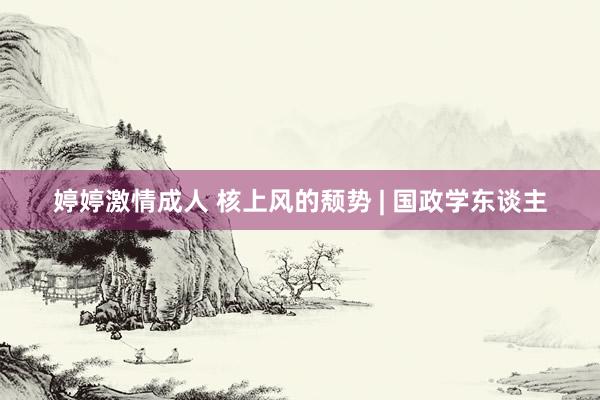 婷婷激情成人 核上风的颓势 | 国政学东谈主