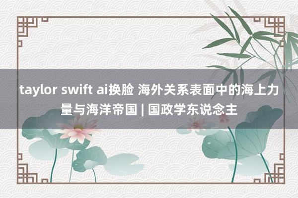 taylor swift ai换脸 海外关系表面中的海上力量与海洋帝国 | 国政学东说念主