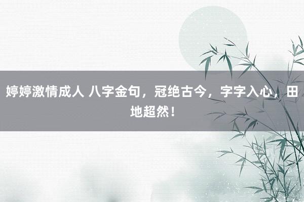 婷婷激情成人 八字金句，冠绝古今，字字入心，田地超然！