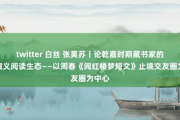 twitter 白丝 张昊苏丨论乾嘉时期藏书家的泛泛演义阅读生态——以周春《阅红楼梦短文》止境交友圈为中心