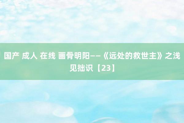 国产 成人 在线 画骨明阳——《远处的救世主》之浅见拙识【23】