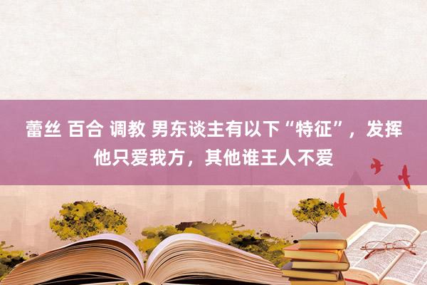 蕾丝 百合 调教 男东谈主有以下“特征”，发挥他只爱我方，其他谁王人不爱