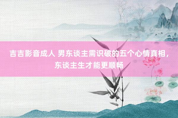 吉吉影音成人 男东谈主需识破的五个心情真相，东谈主生才能更顺畅