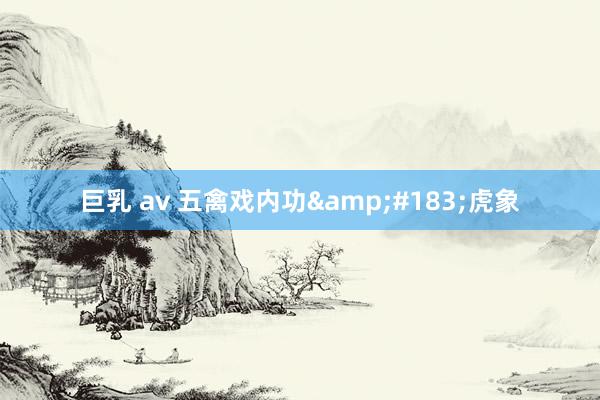巨乳 av 五禽戏内功&#183;虎象