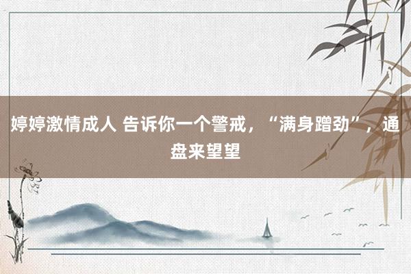 婷婷激情成人 告诉你一个警戒，“满身蹭劲”，通盘来望望