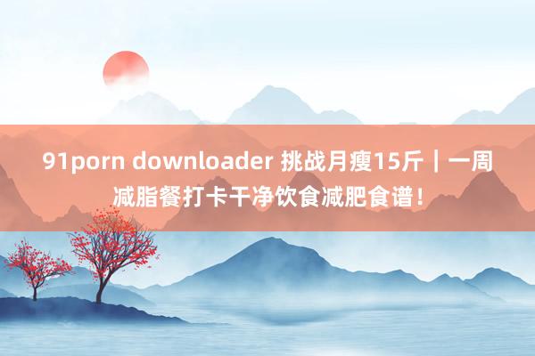 91porn downloader 挑战月瘦15斤｜一周减脂餐打卡干净饮食减肥食谱！