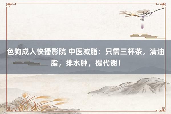 色狗成人快播影院 中医减脂：只需三杯茶，清油脂，排水肿，提代谢！