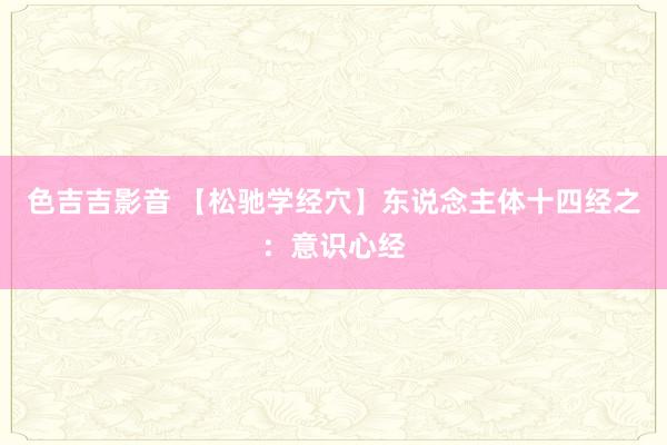 色吉吉影音 【松驰学经穴】东说念主体十四经之：意识心经