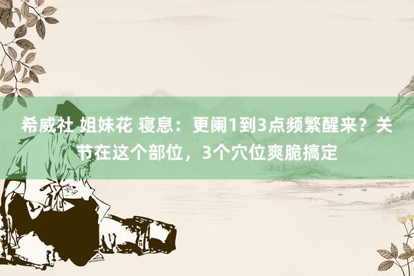 希威社 姐妹花 寝息：更阑1到3点频繁醒来？关节在这个部位，3个穴位爽脆搞定