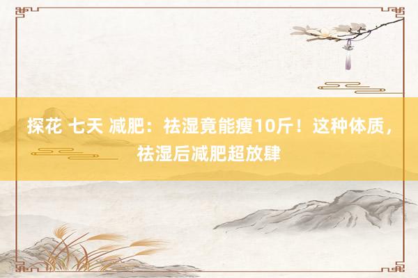 探花 七天 减肥：祛湿竟能瘦10斤！这种体质，祛湿后减肥超放肆
