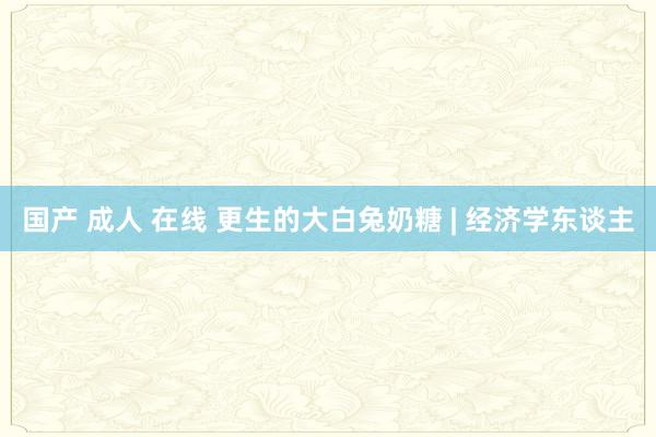 国产 成人 在线 更生的大白兔奶糖 | 经济学东谈主