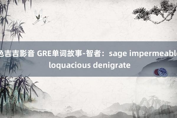 色吉吉影音 GRE单词故事-智者：sage impermeable loquacious denigrate