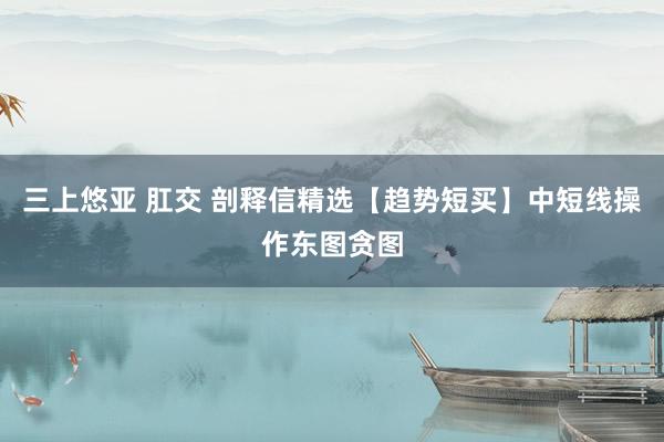 三上悠亚 肛交 剖释信精选【趋势短买】中短线操作东图贪图