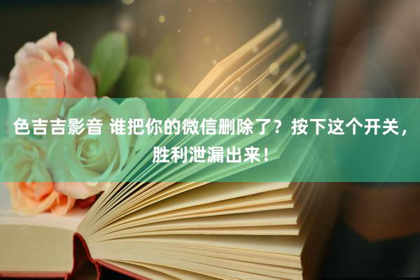 色吉吉影音 谁把你的微信删除了？按下这个开关，胜利泄漏出来！