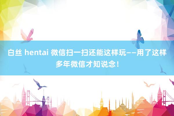 白丝 hentai 微信扫一扫还能这样玩——用了这样多年微信才知说念！