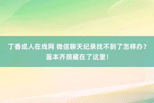 丁香成人在线网 微信聊天纪录找不到了怎样办？蓝本齐荫藏在了这里！