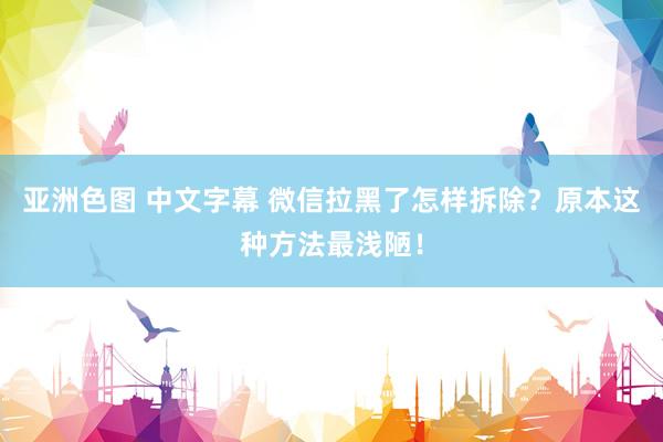 亚洲色图 中文字幕 微信拉黑了怎样拆除？原本这种方法最浅陋！
