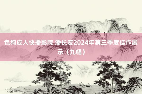 色狗成人快播影院 潘长宏2024年第三季度佳作展示（九幅）