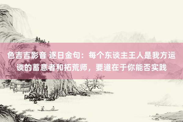 色吉吉影音 逐日金句：每个东谈主王人是我方运谈的蓄意者和拓荒师，要道在于你能否实践