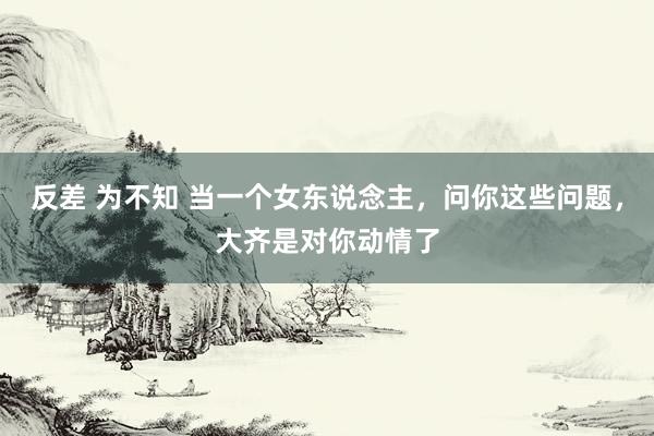 反差 为不知 当一个女东说念主，问你这些问题，大齐是对你动情了
