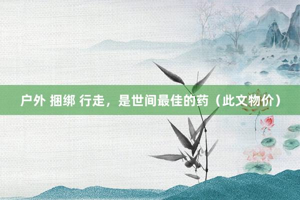 户外 捆绑 行走，是世间最佳的药（此文物价）