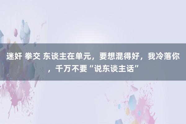 迷奸 拳交 东谈主在单元，要想混得好，我冷落你，千万不要“说东谈主话”