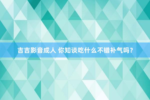 吉吉影音成人 你知谈吃什么不错补气吗？
