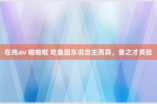 在线av 啪啪啦 吃鱼因东说念主而异，食之才灵验