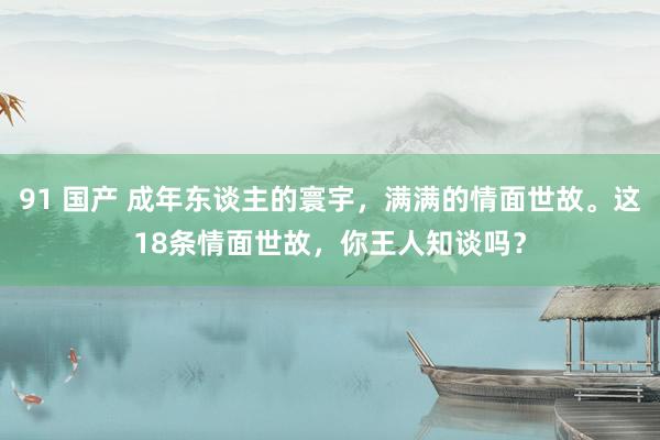 91 国产 成年东谈主的寰宇，满满的情面世故。这18条情面世故，你王人知谈吗？