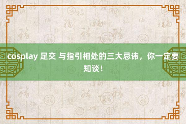 cosplay 足交 与指引相处的三大忌讳，你一定要知谈！