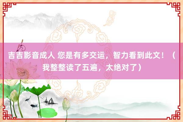 吉吉影音成人 您是有多交运，智力看到此文！（我整整读了五遍，太绝对了）