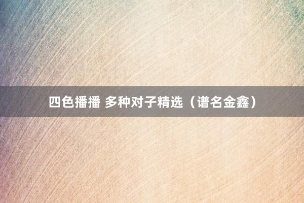 四色播播 多种对子精选（谱名金鑫）