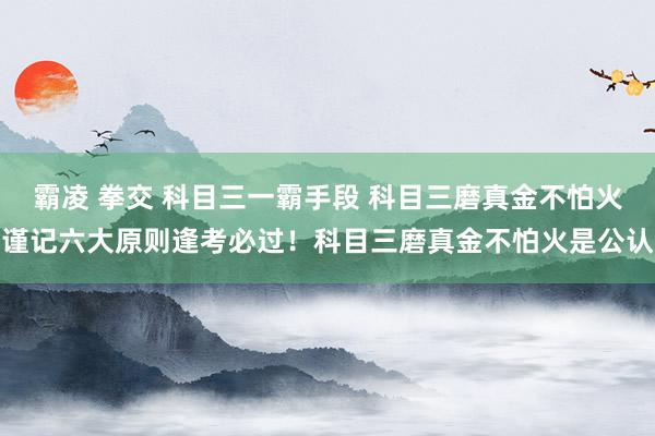霸凌 拳交 科目三一霸手段 科目三磨真金不怕火谨记六大原则逢考必过!科目三磨真金不怕火是公认