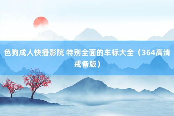 色狗成人快播影院 特别全面的车标大全（364高清戒备版）
