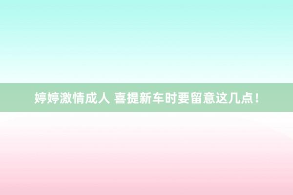婷婷激情成人 喜提新车时要留意这几点!