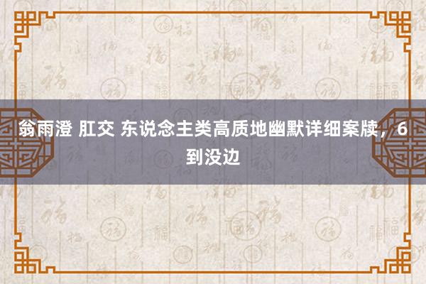 翁雨澄 肛交 东说念主类高质地幽默详细案牍，6到没边