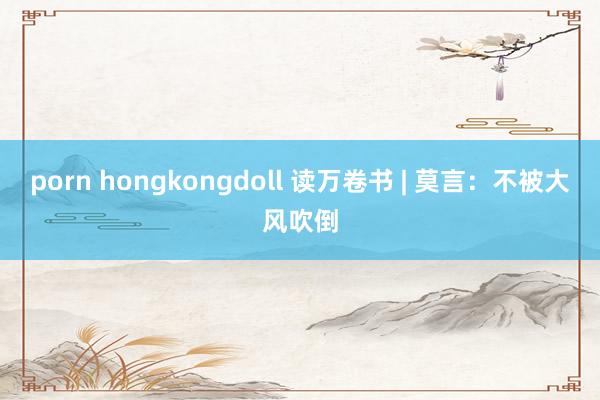 porn hongkongdoll 读万卷书 | 莫言：不被大风吹倒