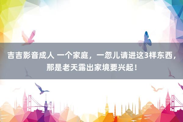 吉吉影音成人 一个家庭，一忽儿请进这3样东西，那是老天露出家境要兴起！