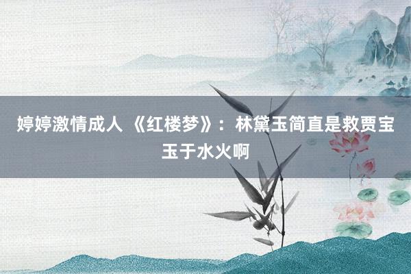 婷婷激情成人 《红楼梦》：林黛玉简直是救贾宝玉于水火啊
