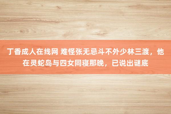 丁香成人在线网 难怪张无忌斗不外少林三渡，他在灵蛇岛与四女同寝那晚，已说出谜底