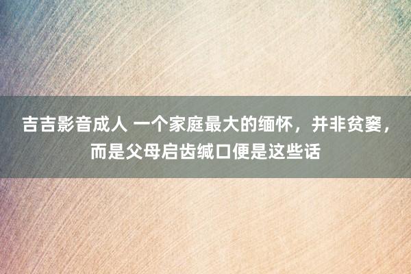 吉吉影音成人 一个家庭最大的缅怀，并非贫窭，而是父母启齿缄口便是这些话