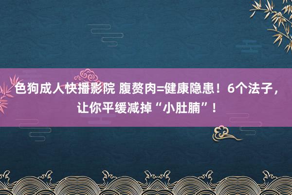 色狗成人快播影院 腹赘肉=健康隐患！6个法子，让你平缓减掉“小肚腩”！