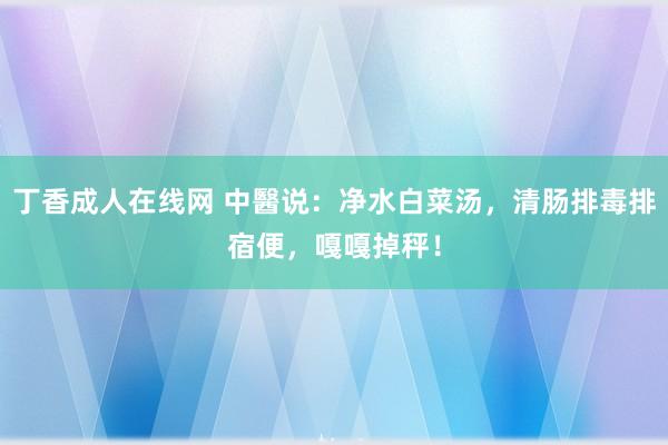 丁香成人在线网 中醫说：净水白菜汤，清肠排毒排宿便，嘎嘎掉秤！
