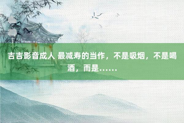 吉吉影音成人 最减寿的当作，不是吸烟，不是喝酒，而是……